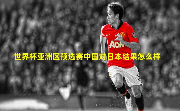 世界杯亚洲区预选赛中国对日本结果怎么样